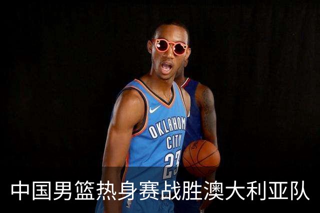 中国男篮热身赛战胜澳大利亚队