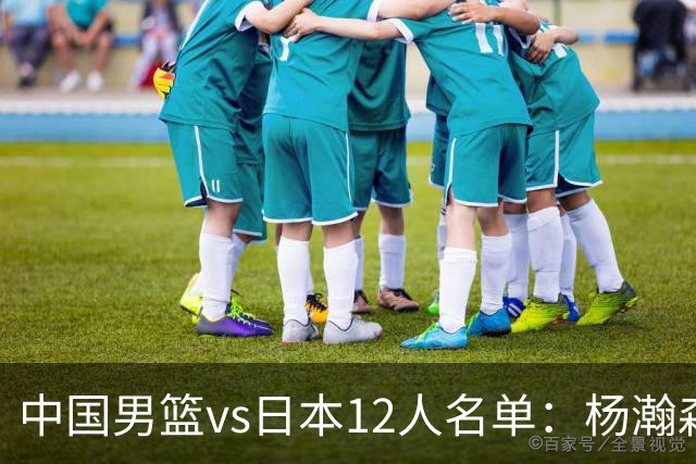 中国男篮vs日本12人名单：杨瀚森PK日本归化内线霍金森领衔4组对决