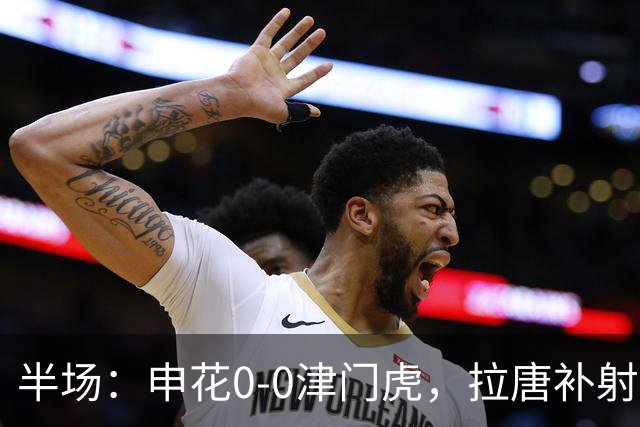 半场：申花0-0津门虎，拉唐补射被吹，朱辰杰救险