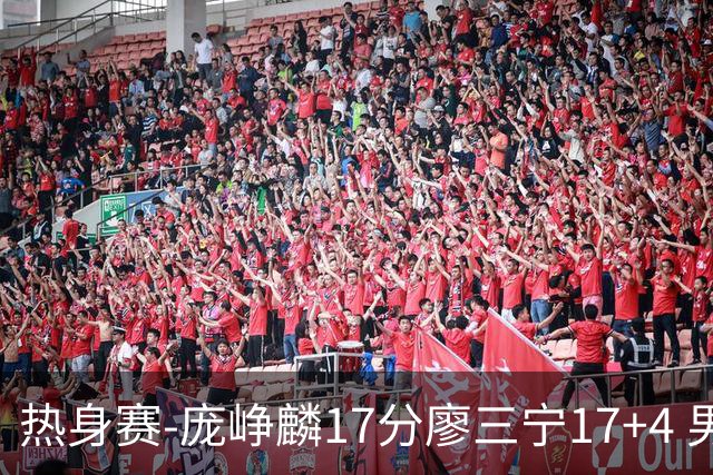 热身赛-庞峥麟17分廖三宁17+4 男篮遭FMP拉德尼基绝杀