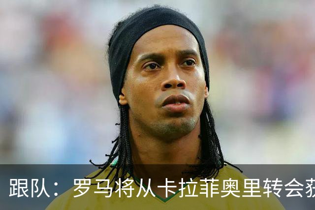 跟队：罗马将从卡拉菲奥里转会获额外分成，在和巴塞尔谈付款方式