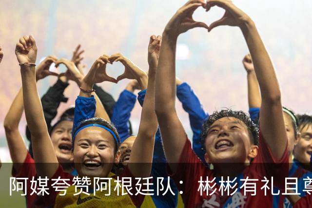 阿媒夸赞阿根廷队：彬彬有礼且尊重他人 展现了优良品格