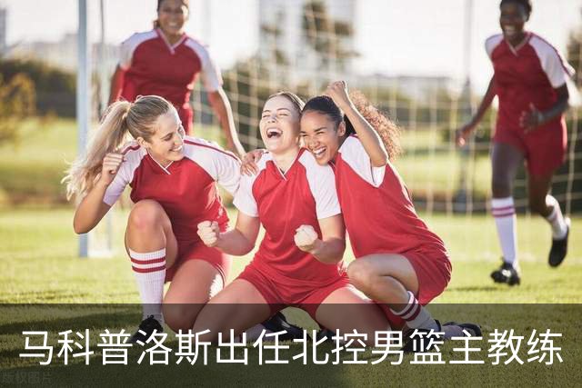 马科普洛斯出任北控男篮主教练