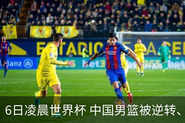 6日凌晨世界杯 中国男篮被逆转、第10名收官 31-45差距大 日本队惨败